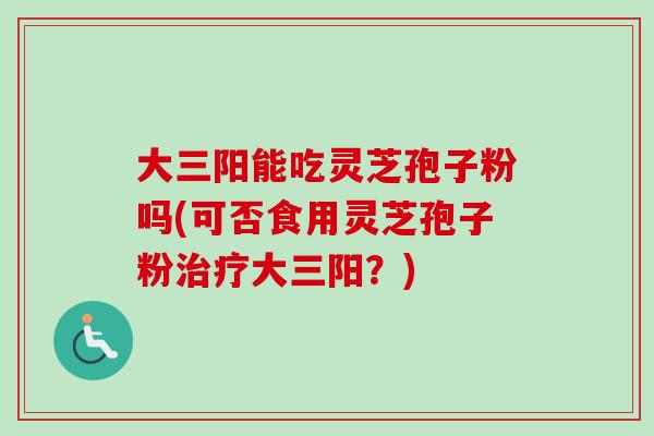 大三阳能吃灵芝孢子粉吗(可否食用灵芝孢子粉治疗大三阳？)