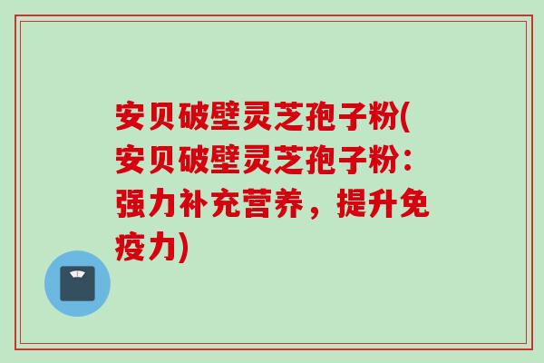 安贝破壁灵芝孢子粉(安贝破壁灵芝孢子粉：强力补充营养，提升免疫力)