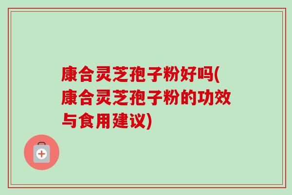 康合灵芝孢子粉好吗(康合灵芝孢子粉的功效与食用建议)