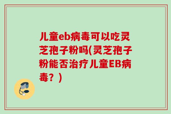 儿童eb病毒可以吃灵芝孢子粉吗(灵芝孢子粉能否治疗儿童EB病毒？)
