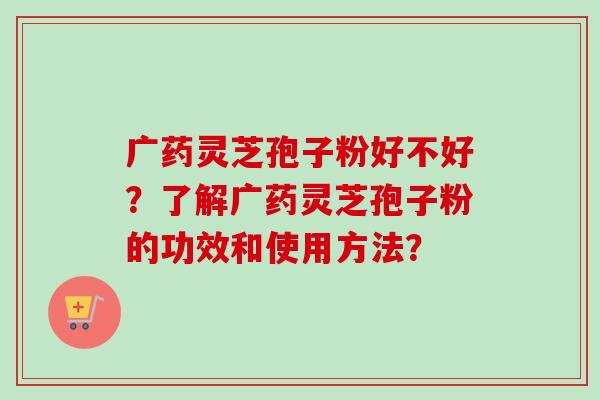 广药灵芝孢子粉好不好？了解广药灵芝孢子粉的功效和使用方法？
