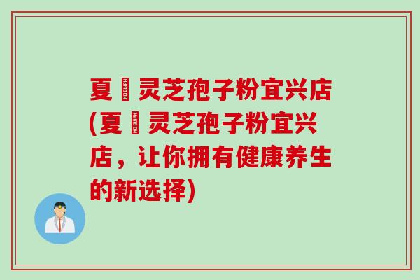 夏芃灵芝孢子粉宜兴店(夏芃灵芝孢子粉宜兴店，让你拥有健康养生的新选择)