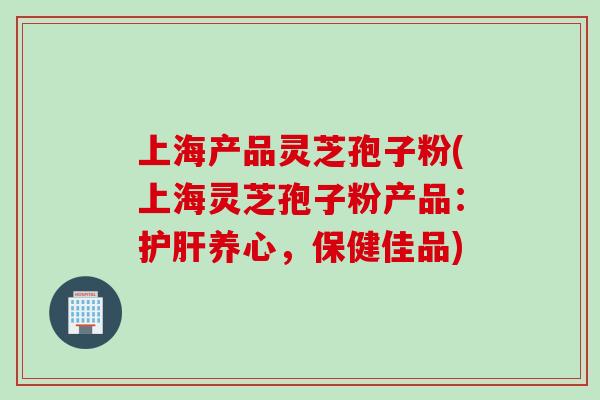 上海产品灵芝孢子粉(上海灵芝孢子粉产品：护肝养心，保健佳品)