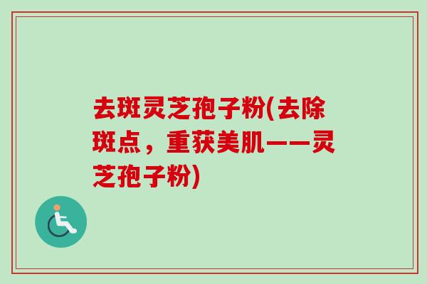 去斑灵芝孢子粉(去除斑点，重获美肌——灵芝孢子粉)