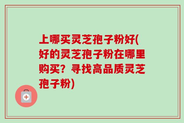 上哪买灵芝孢子粉好(好的灵芝孢子粉在哪里购买？寻找高品质灵芝孢子粉)