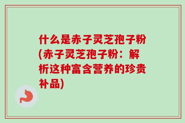 什么是赤子灵芝孢子粉(赤子灵芝孢子粉：解析这种富含营养的珍贵补品)