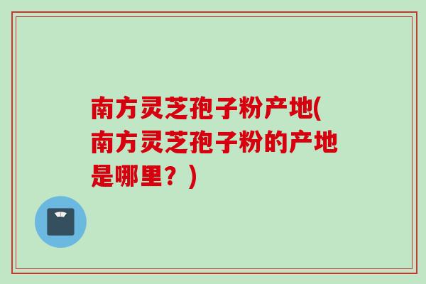 南方灵芝孢子粉产地(南方灵芝孢子粉的产地是哪里？)