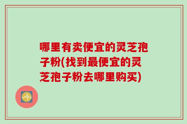 哪里有卖便宜的灵芝孢子粉(找到最便宜的灵芝孢子粉去哪里购买)