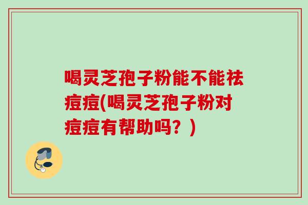 喝灵芝孢子粉能不能祛痘痘(喝灵芝孢子粉对痘痘有帮助吗？)