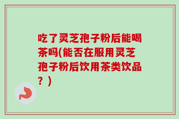 吃了灵芝孢子粉后能喝茶吗(能否在服用灵芝孢子粉后饮用茶类饮品？)