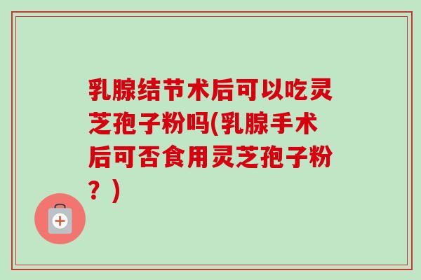 乳腺结节术后可以吃灵芝孢子粉吗(乳腺手术后可否食用灵芝孢子粉？)