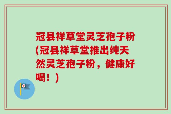 冠县祥草堂灵芝孢子粉(冠县祥草堂推出纯天然灵芝孢子粉,健康好喝!) 冠县祥草堂灵芝孢子粉(冠县祥草堂推出纯天然灵芝孢子粉,健康好喝!)