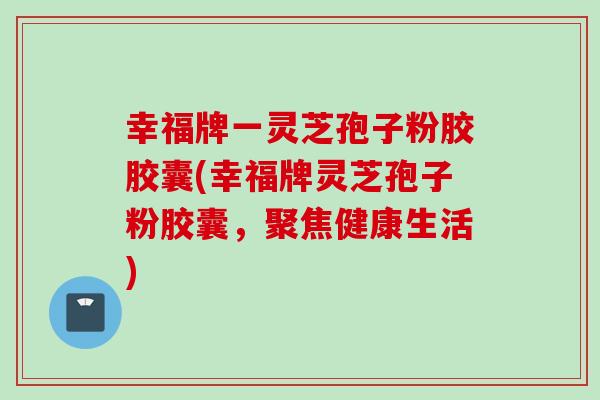 幸福牌一灵芝孢子粉胶胶囊(幸福牌灵芝孢子粉胶囊，聚焦健康生活)