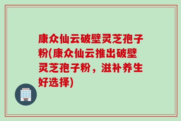 康众仙云破壁灵芝孢子粉(康众仙云推出破壁灵芝孢子粉，滋补养生好选择)
