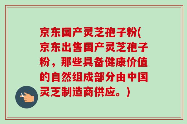 京东国产灵芝孢子粉(京东出售国产灵芝孢子粉,那些具备健康价值的自然组成部分由中国灵芝制造商供应。) 京东国产灵芝孢子粉(京东出售国产灵芝孢子粉,那些具备健康价值的自然组成部分由中国灵芝制造商供应。)