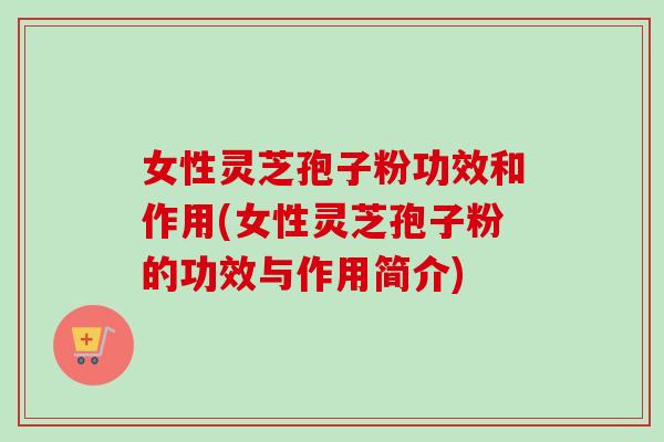 女性灵芝孢子粉功效和作用(女性灵芝孢子粉的功效与作用简介)