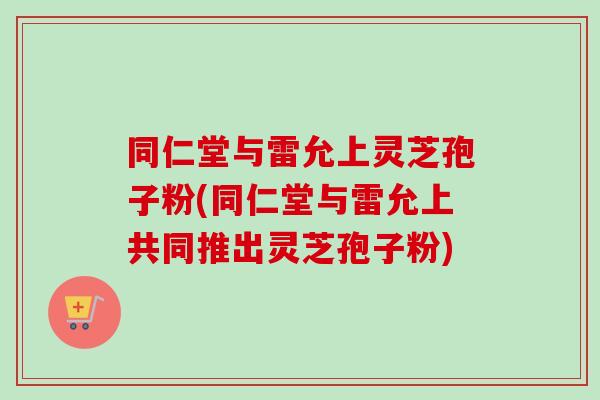 同仁堂与雷允上灵芝孢子粉(同仁堂与雷允上共同推出灵芝孢子粉)