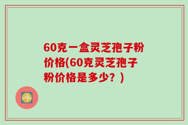 60克一盒灵芝孢子粉价格(60克灵芝孢子粉价格是多少？)