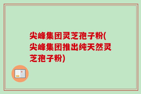 尖峰集团灵芝孢子粉(尖峰集团推出纯天然灵芝孢子粉)