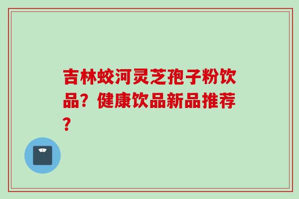 吉林蛟河灵芝孢子粉饮品？健康饮品新品推荐？