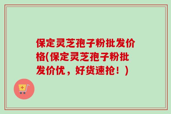 保定灵芝孢子粉批发价格(保定灵芝孢子粉批发价优,好货速抢!) 保定灵芝孢子粉批发价格(保定灵芝孢子粉批发价优,好货速抢!)