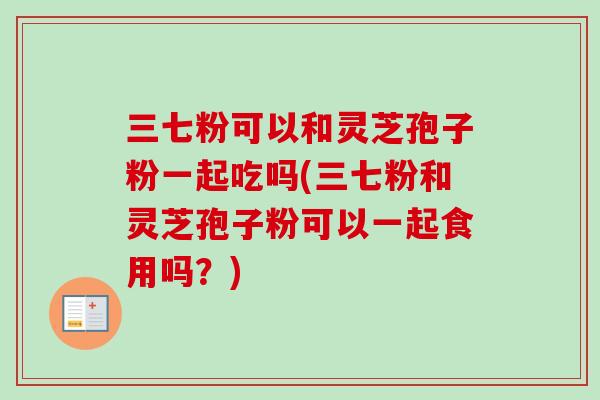 三七粉可以和灵芝孢子粉一起吃吗(三七粉和灵芝孢子粉可以一起食用吗？)