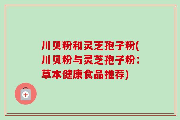 川贝粉和灵芝孢子粉(川贝粉与灵芝孢子粉：草本健康食品推荐)