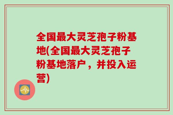 全国大灵芝孢子粉基地(全国大灵芝孢子粉基地落户,并投入运营) 全国大灵芝孢子粉基地(全国大灵芝孢子粉基地落户,并投入运营)