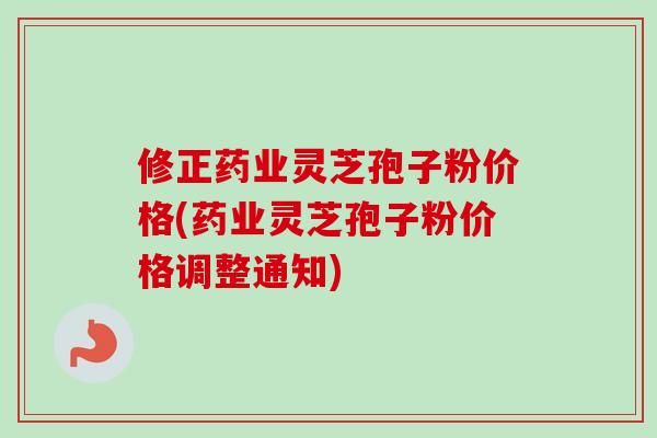 修正药业灵芝孢子粉价格(药业灵芝孢子粉价格调整通知)