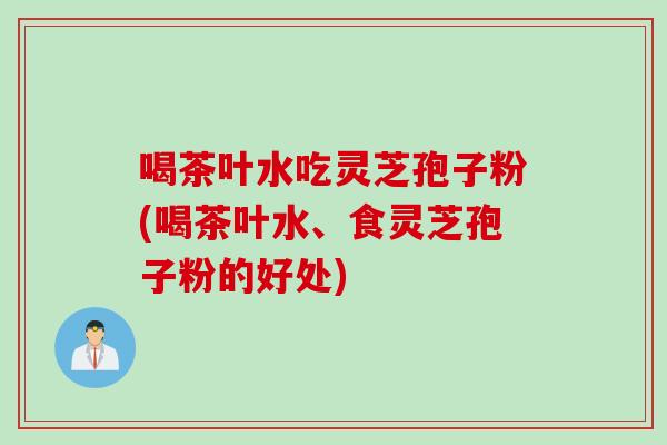 喝茶叶水吃灵芝孢子粉(喝茶叶水、食灵芝孢子粉的好处)