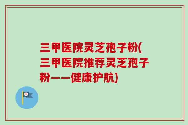 三甲医院灵芝孢子粉(三甲医院推荐灵芝孢子粉——健康护航) 三甲医院灵芝孢子粉(三甲医院推荐灵芝孢子粉——健康护航)