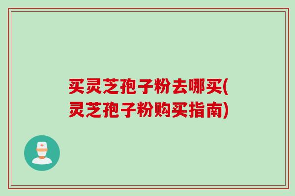买灵芝孢子粉去哪买(灵芝孢子粉购买指南)
