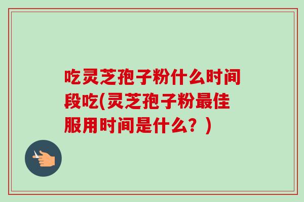 吃灵芝孢子粉什么时间段吃(灵芝孢子粉最佳服用时间是什么？)