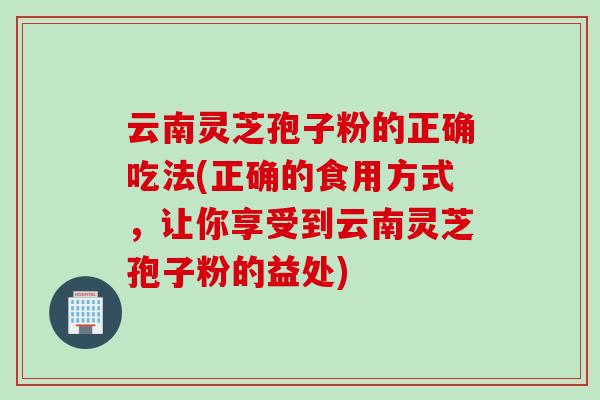 云南灵芝孢子粉的正确吃法(正确的食用方式，让你享受到云南灵芝孢子粉的益处)
