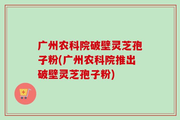 广州农科院破壁灵芝孢子粉(广州农科院推出破壁灵芝孢子粉)