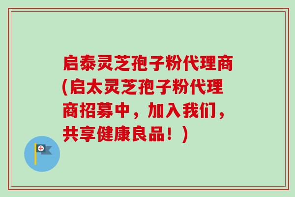 启泰灵芝孢子粉代理商(启太灵芝孢子粉代理商招募中，加入我们，共享健康良品！)
