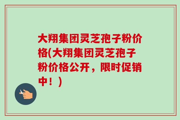 大翔集团灵芝孢子粉价格(大翔集团灵芝孢子粉价格公开，限时促销中！)