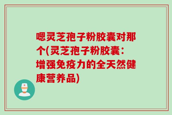 嗯灵芝孢子粉胶囊对那个(灵芝孢子粉胶囊：增强免疫力的全天然健康营养品)