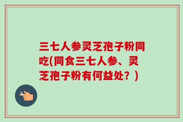 三七人参灵芝孢子粉同吃(同食三七人参、灵芝孢子粉有何益处?) 三七人参灵芝孢子粉同吃(同食三七人参、灵芝孢子粉有何益处?)