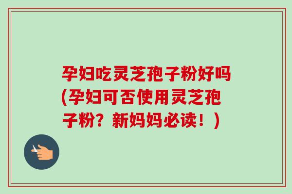 孕妇吃灵芝孢子粉好吗(孕妇可否使用灵芝孢子粉？新妈妈必读！)
