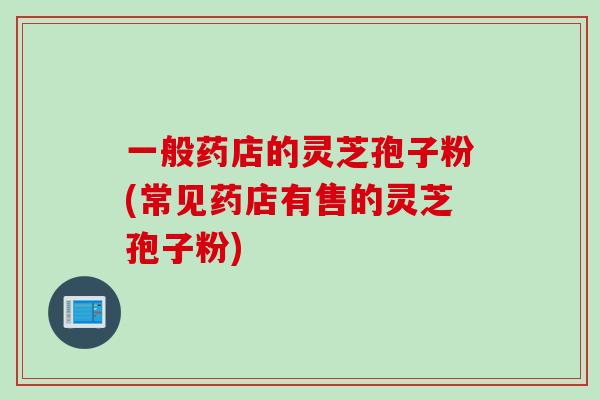一般药店的灵芝孢子粉(常见药店有售的灵芝孢子粉)