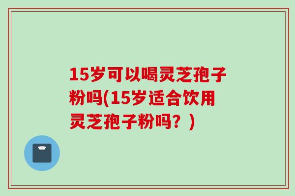 15岁可以喝灵芝孢子粉吗(15岁适合饮用灵芝孢子粉吗？)