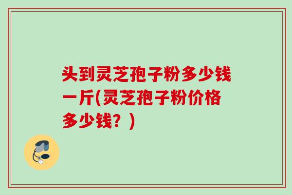 头到灵芝孢子粉多少钱一斤(灵芝孢子粉价格多少钱？)