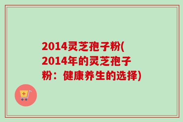 2014灵芝孢子粉(2014年的灵芝孢子粉:健康养生的选择) 2014灵芝孢子粉(2014年的灵芝孢子粉:健康养生的选择)