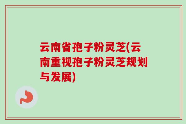 云南省孢子粉灵芝(云南重视孢子粉灵芝规划与发展)