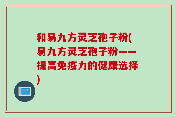 和易九方灵芝孢子粉(易九方灵芝孢子粉——提高免疫力的健康选择)