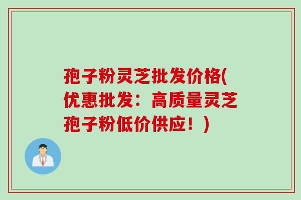 孢子粉灵芝批发价格(优惠批发：高质量灵芝孢子粉低价供应！)