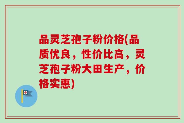 品灵芝孢子粉价格(品质优良，性价比高，灵芝孢子粉大田生产，价格实惠)