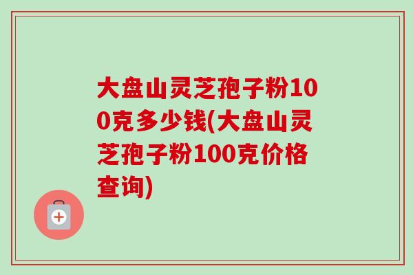 大盘山灵芝孢子粉100克多少钱(大盘山灵芝孢子粉100克价格查询)