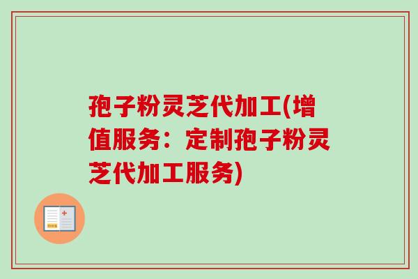 孢子粉灵芝代加工(增值服务：定制孢子粉灵芝代加工服务)